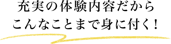 充実の体験内容だからこんなことまで身に付く！